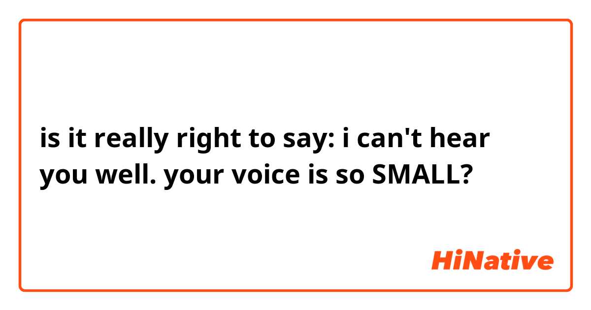 is it really right to say: i can't hear you well.  your voice is so SMALL?