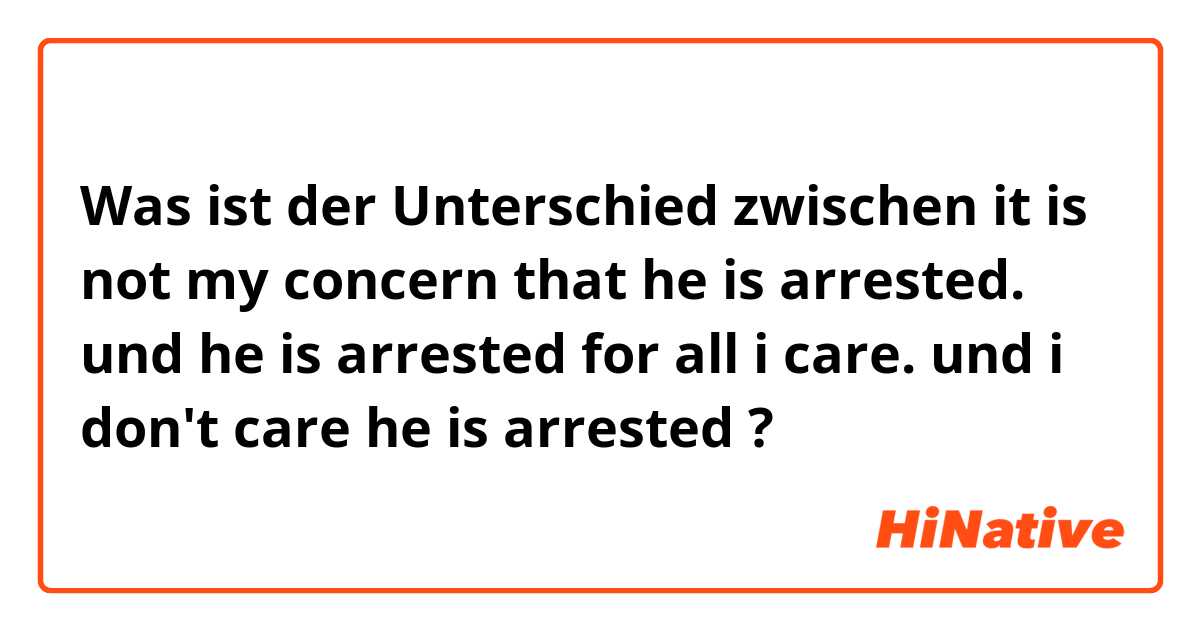 Was ist der Unterschied zwischen it is not my concern that he is arrested. und he is arrested for all i care. und i don't care he is arrested ?