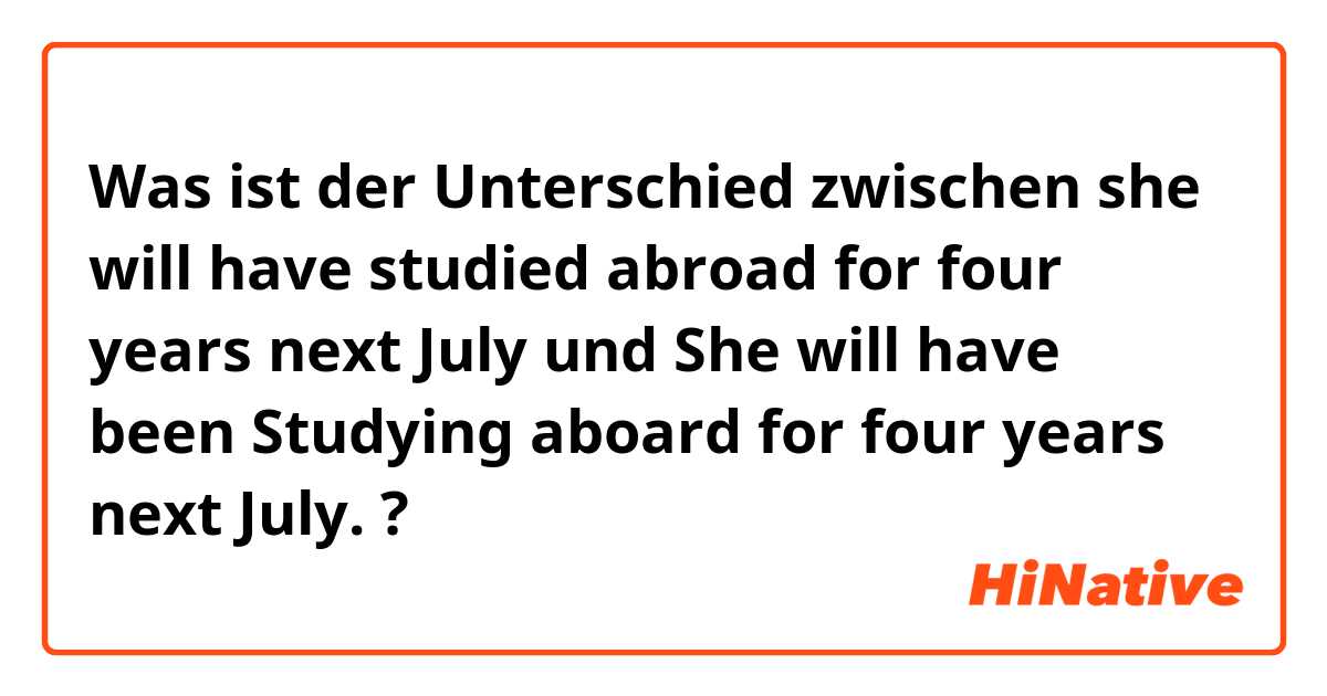 Was ist der Unterschied zwischen she will have studied abroad for four years next July und She will have been Studying aboard for four years next July. ?