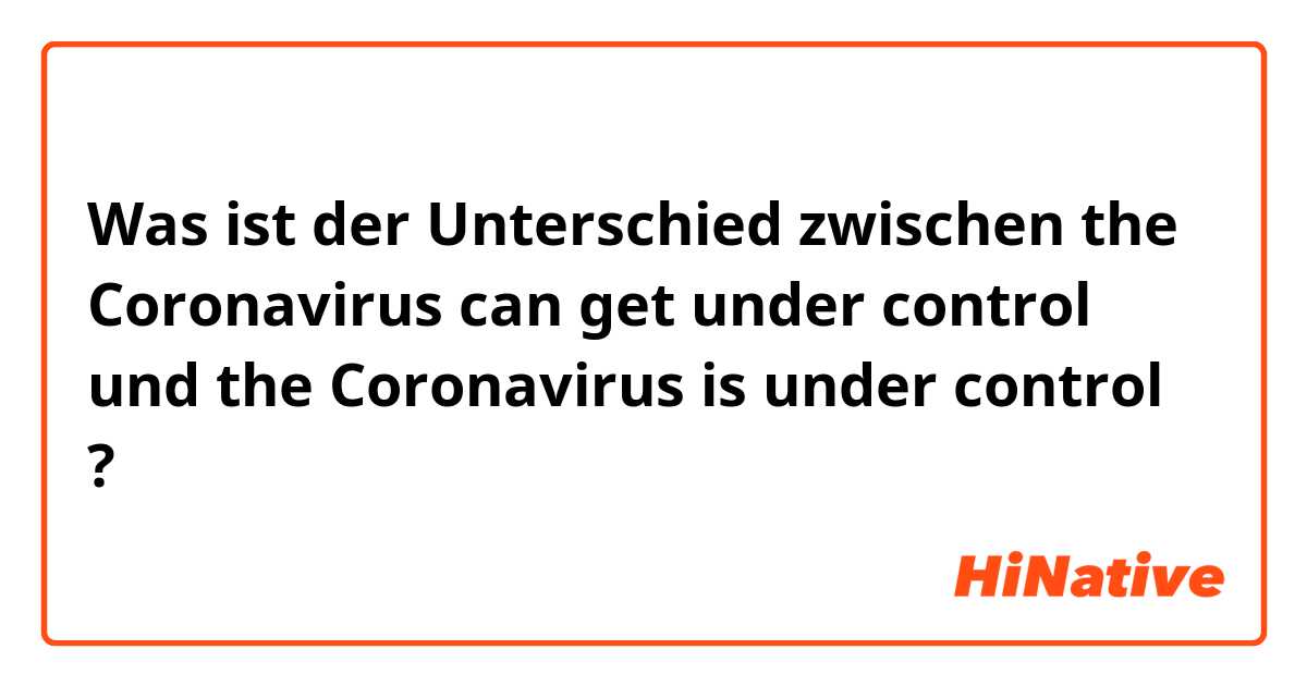 Was ist der Unterschied zwischen the Coronavirus can get under control und the Coronavirus is under control ?
