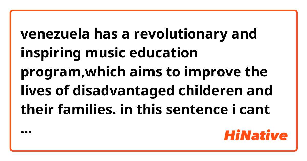 venezuela has a revolutionary and inspiring music education program,which aims to improve the  lives of disadvantaged childeren and their families. 
in this sentence i cant understand that which aims is come togerher or which refer to program and aims come as a subject in subjective adjective clause that which is adjective clause?
