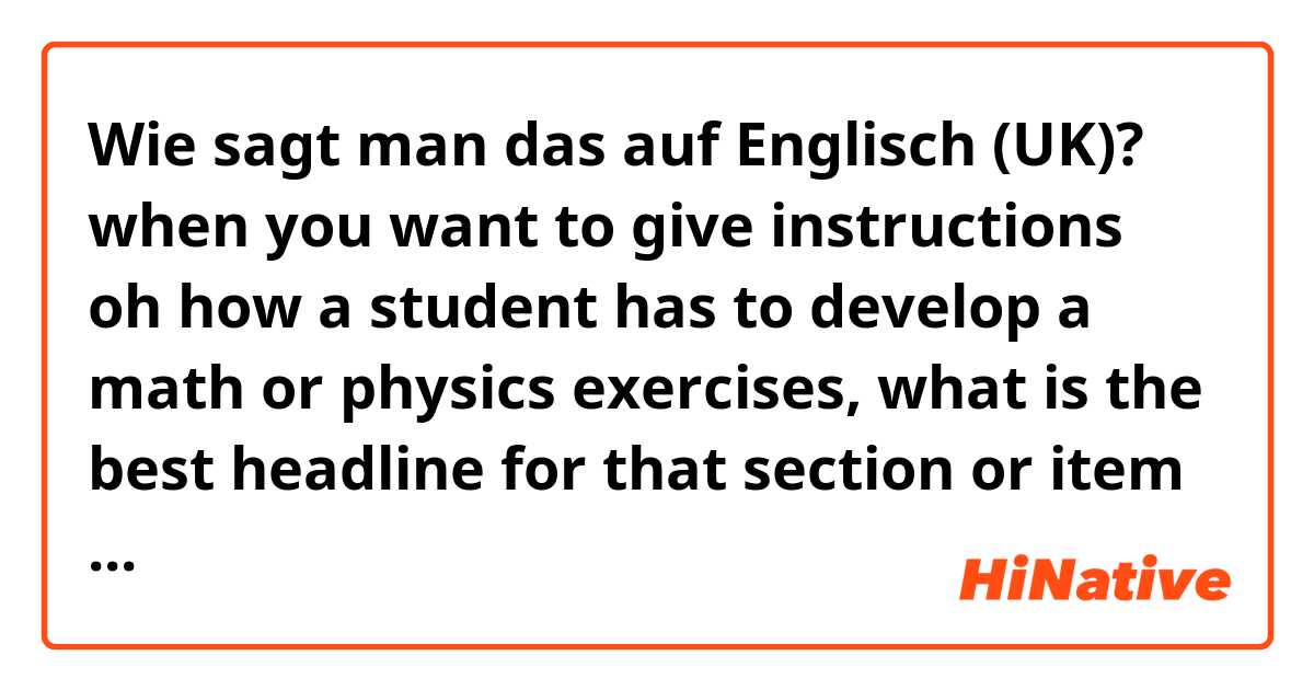 Wie sagt man das auf Englisch (UK)? when you want to give instructions oh how a student has to develop a math or physics exercises, what is the best headline for that section or item in a test?