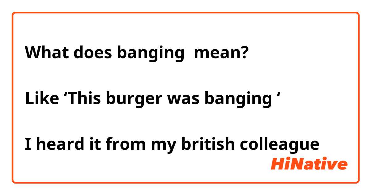 What does banging mean? Like ‘This burger was banging ‘ I heard it from ...