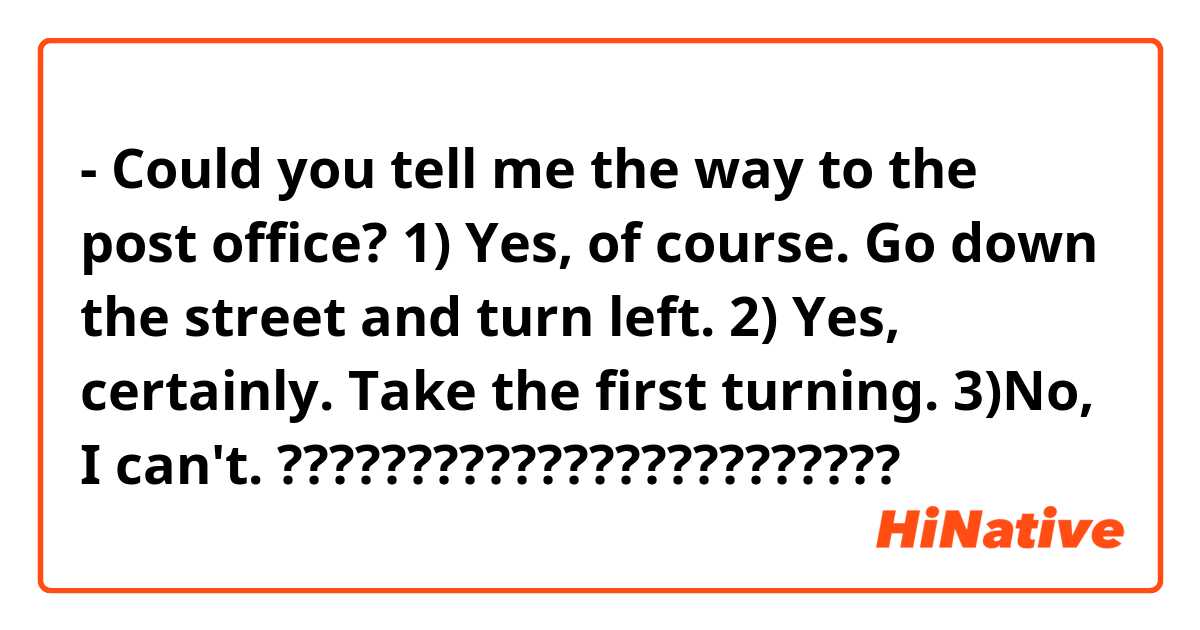 Could you tell me the way to the post office? 1) Yes, of course. Go down  the street and turn left. 2) Yes, certainly. Take the first turning. 3)No,  I can't. ???????????????????????? | HiNative