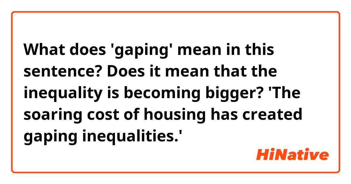 What does 'gaping' mean in this sentence? Does it mean that the inequality  is becoming bigger? 'The soaring cost of housing has created gaping  inequalities.