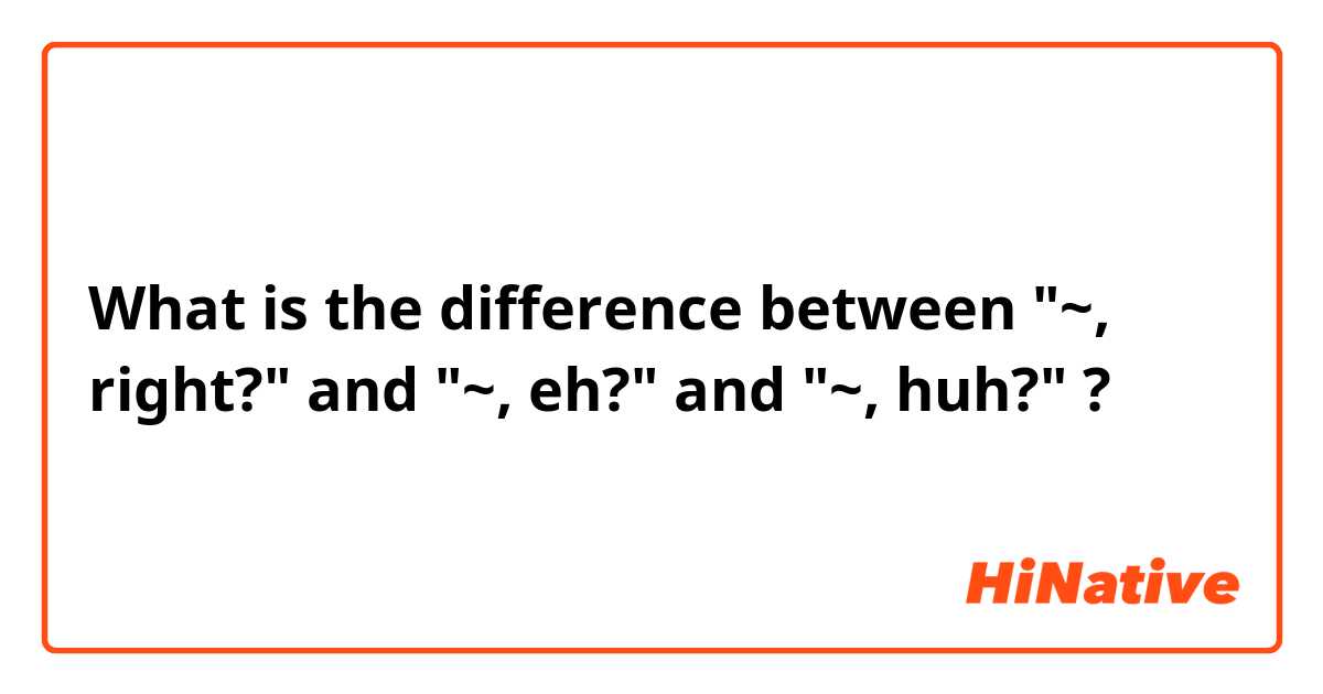 What is the difference between "~, right?" and "~, eh?" and "~, huh?" ?