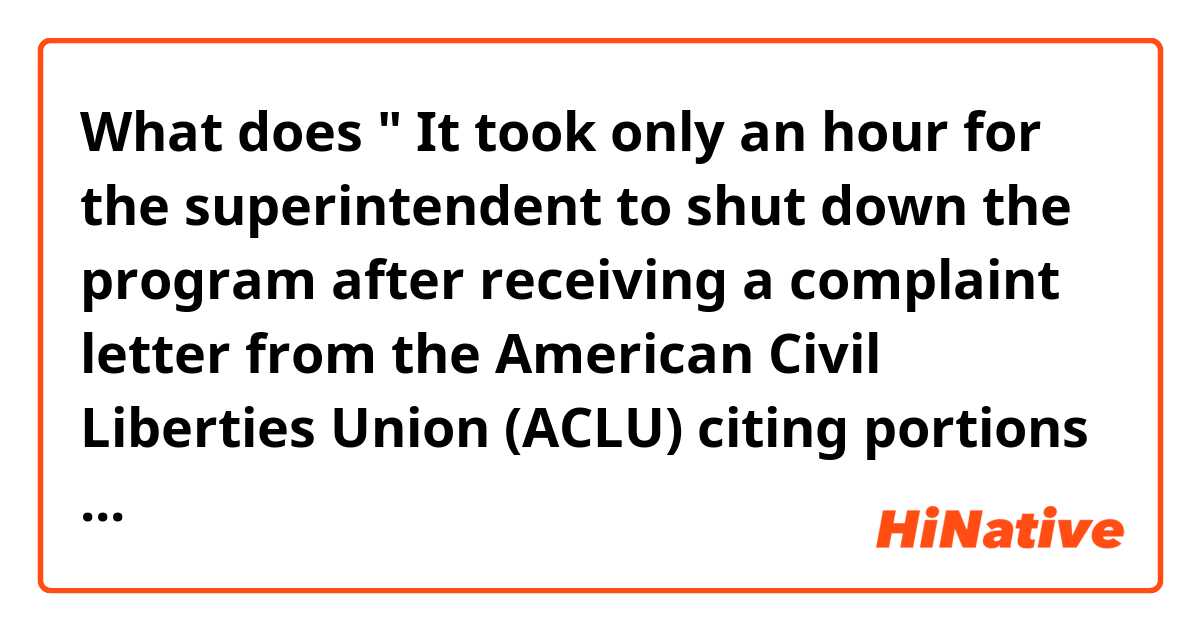 What does " It took only an hour for the
superintendent to shut down the program after
receiving a complaint letter from the American
Civil Liberties Union (ACLU) citing portions
of the guidance"  mean?