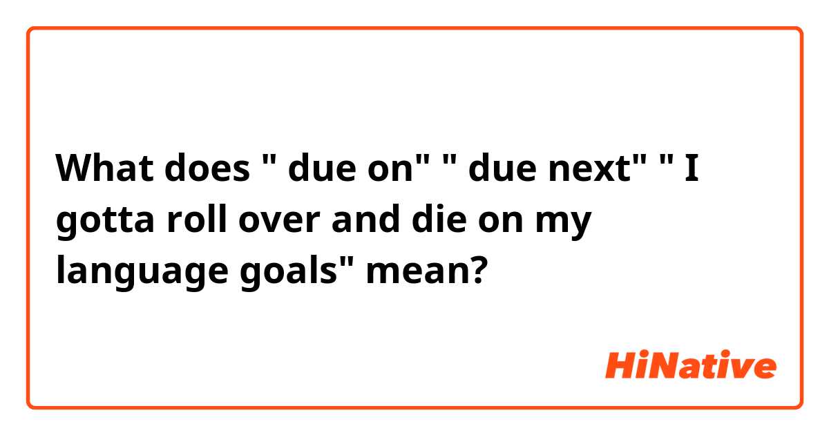 What does " due on" 
" due next"
" I gotta roll over and die on my language goals" mean?
