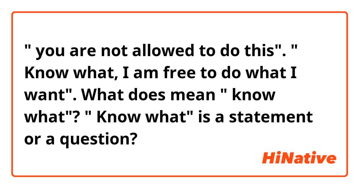 " you are not allowed to do this". " Know what, I am free to do what I want". What does mean " know what"? " Know what" is a statement or a question?