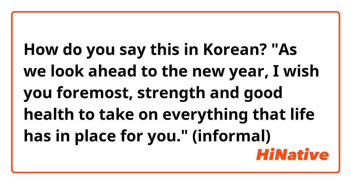 How do you say this in Korean? "As we look ahead to the new year, I wish you foremost, strength and good health to take on everything that life has in place for you." (informal) 
