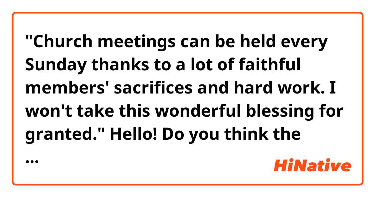 "Church meetings can be held every Sunday thanks to a lot of faithful members' sacrifices and hard work. I won't take this wonderful blessing for granted."

Hello! Do you think the sentences above sound natural? Thank you. 