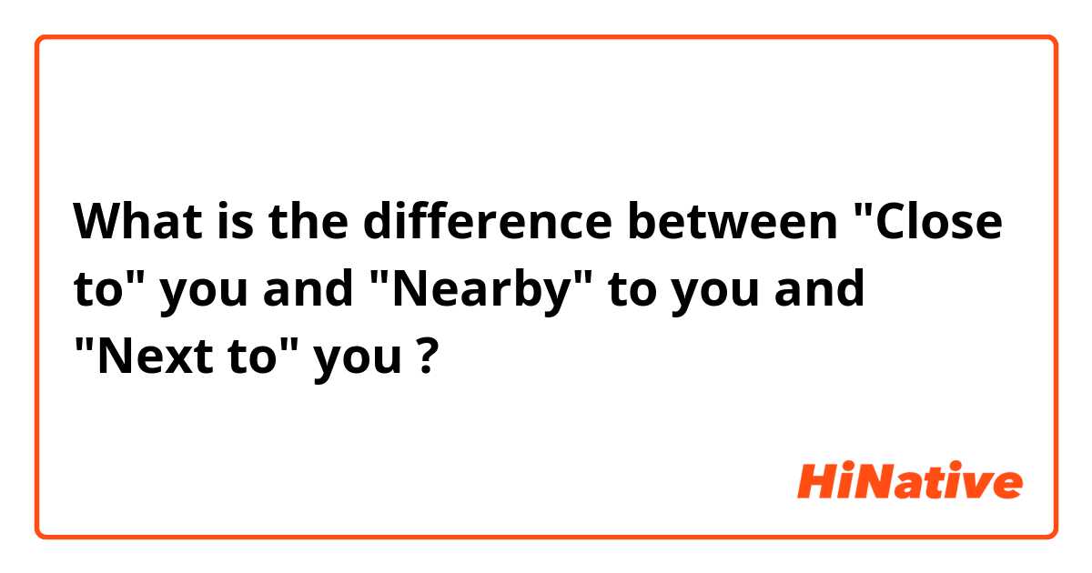What is the difference between "Close to" you and "Nearby" to you and "Next to" you ?