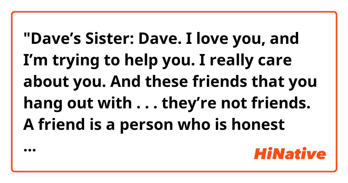 "Dave’s Sister: Dave. I love you, and I’m trying to help you. I really care about you. And these friends that you hang out with . . . they’re not friends. A friend is a person who is honest and frank with you, not these so-called buddies you’ve got that encourage you to go and buy booze for any old party.

Dave: You just know them like I don’t. I mean . . .

Dave’s Sister: I know them well enough. Come on. Wake up. These guys are dragging you down.

Dave: I’ve had enough."

Could you explain the meaning of "You just know them like I don't" and "I've had enough" in this dialogue?

