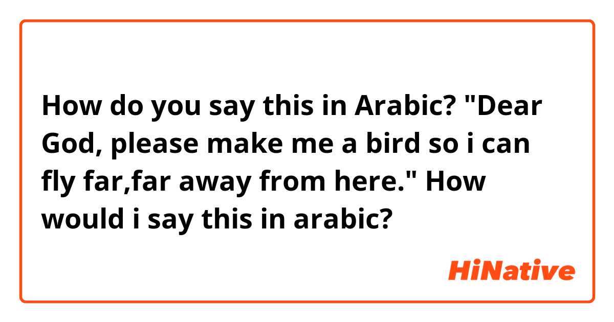 How do you say this in Arabic? "Dear God, please make me a bird so i can fly far,far away from here." How would i say this in arabic?