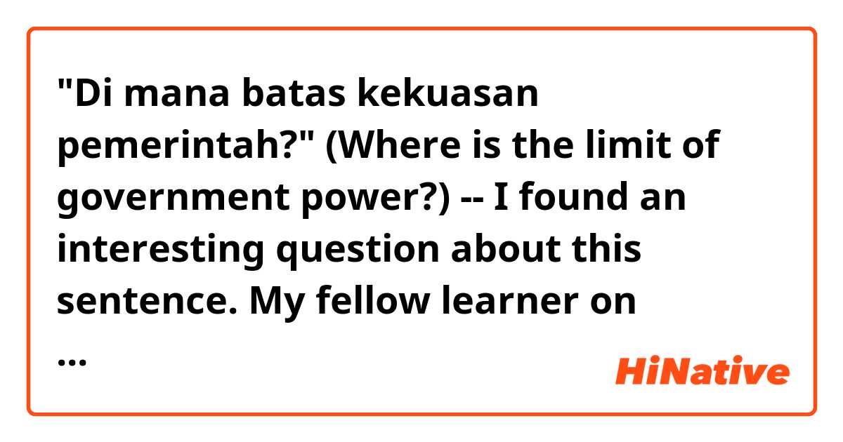"Di mana batas kekuasan pemerintah?" (Where is the limit of government power?) -- I found an interesting question about this sentence. My fellow learner on Duolingo answered with "Di mana batas DARI kekuasan pemerintah?". His answer with "dari" was rejected and he is asking why. Could you explain to him the reason?

Here is my guess. According to KBBI, "batas" means "a border" separating two areas by drawing a line. If I insert a preposition into the original Duolingo's Indonesian sentence, it could be "Di mana batas ANTARA kekuasan pemerintah dan kita?" -- although this "antara" sentence is wordy...

Using "dari" probably sounds unnatural because it can interpreted as the limitation is made by the government itself (provided from the government itself). So, it sounds like self-control. But the original context means that high-ranking politicians always overuse their power, and the law as a result of democratic procedure should stop such dictatorship.

Correct me if I'm wrong.