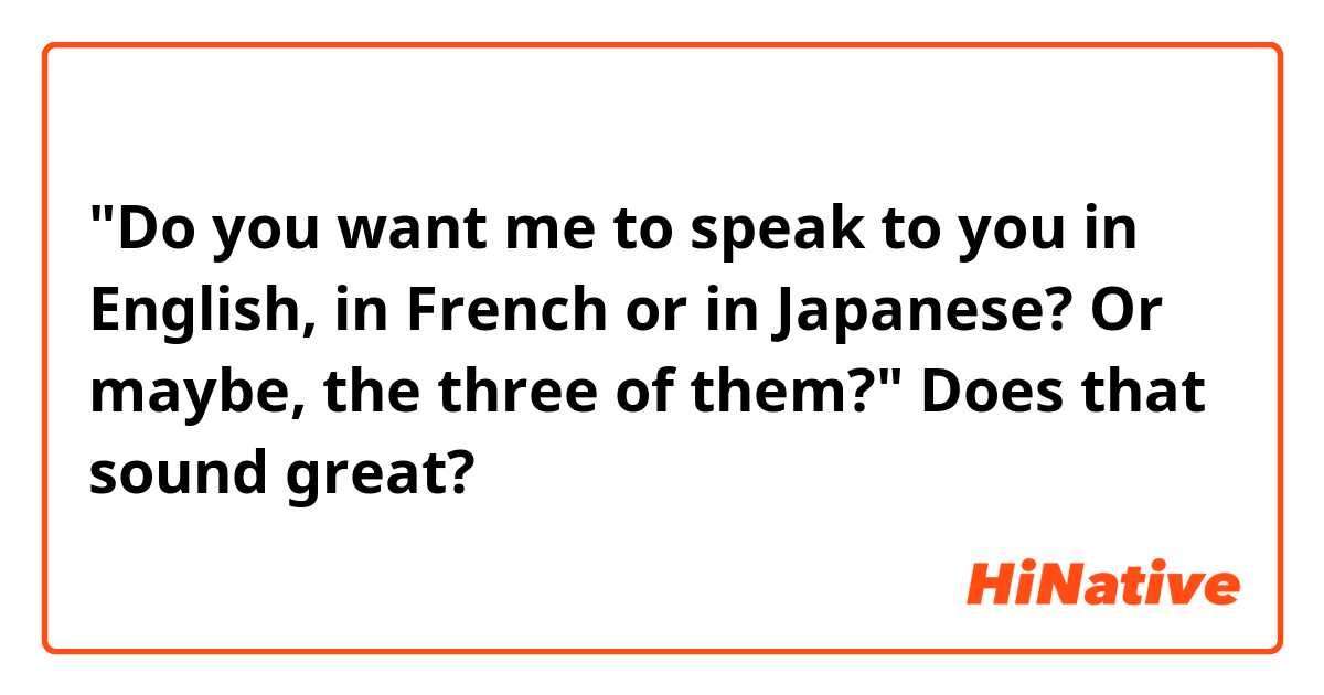 "Do you want me to speak to you in English, in French or in Japanese? Or maybe, the three of them?"
Does that sound great?