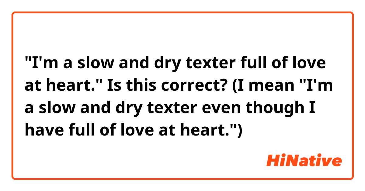 "I'm a slow and dry texter full of love at heart." Is this correct?

(I mean "I'm a slow and dry texter even though I have full of love at heart.")