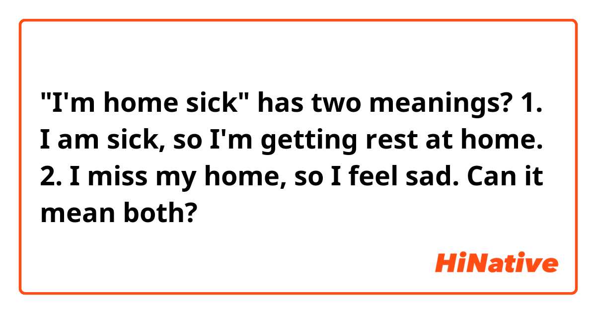 "I'm home sick" has two meanings?

1. I am sick, so I'm getting rest at home.
2. I miss my home, so I feel sad.

Can it mean both?