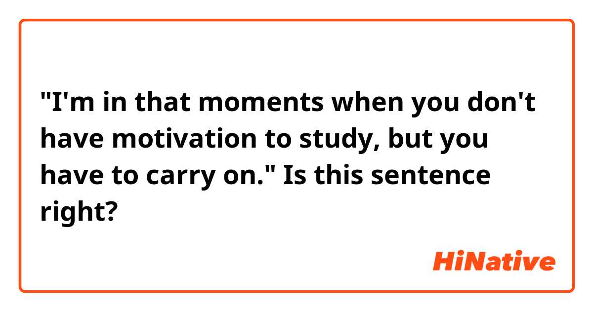 "I'm in that moments when you don't have motivation to study, but you have to carry on."

Is this sentence right?