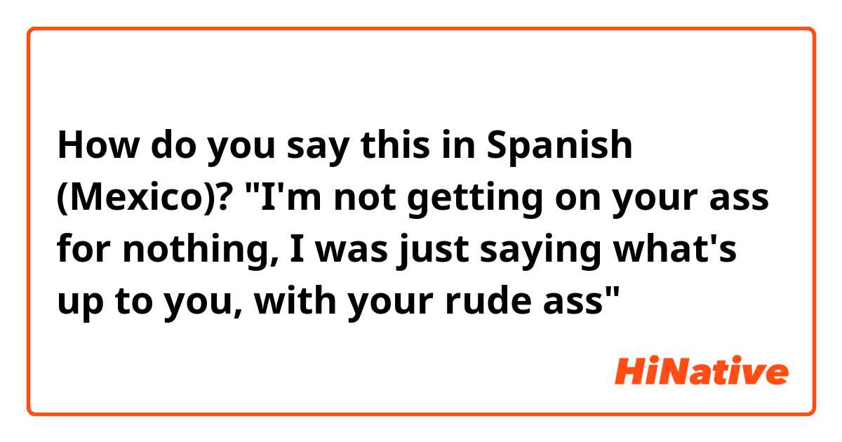 How do you say this in Spanish (Mexico)? "I'm not getting on your ass for nothing, I was just saying what's up to you, with your rude ass"