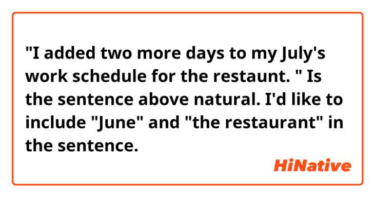"I added two more days to my July's work schedule for the restaunt. "

Is the sentence above natural. I'd like to include  "June" and "the restaurant" in the sentence.