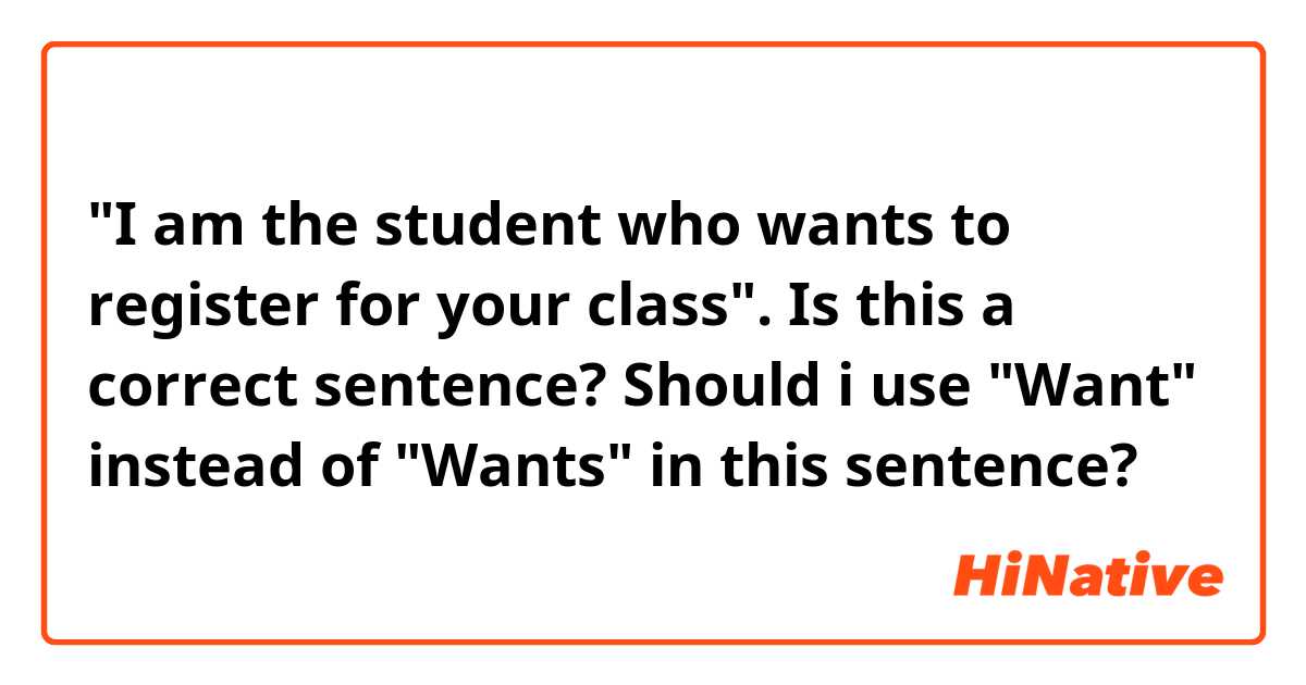 "I am the student who wants to register for your class". Is this a correct sentence? Should i use "Want" instead of "Wants" in this sentence?