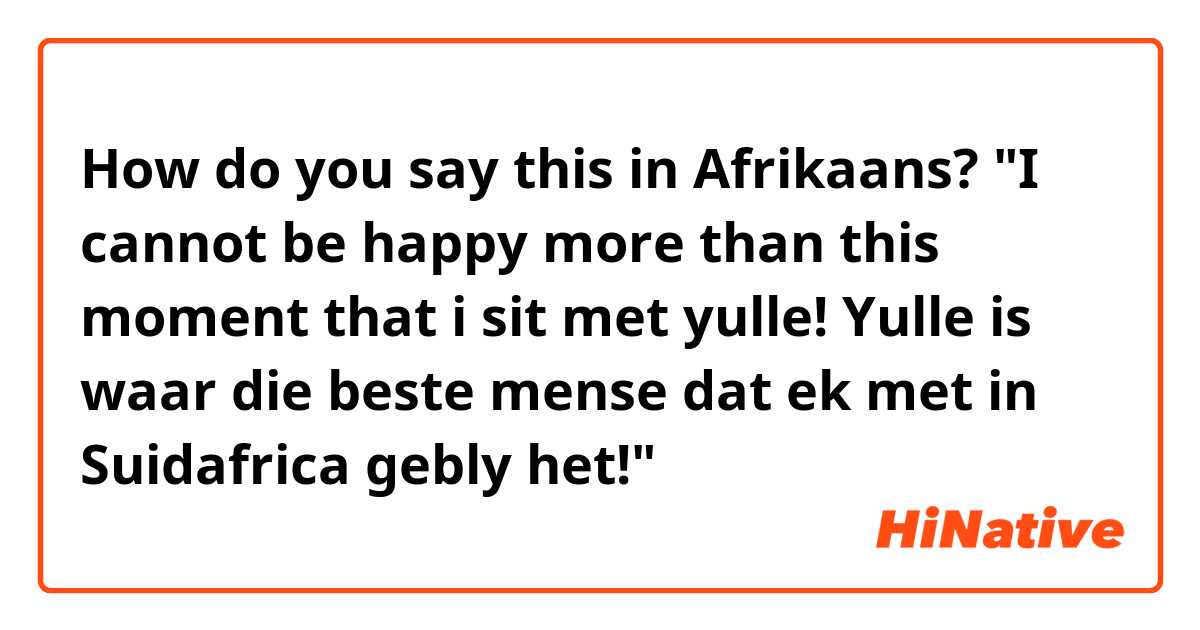 How do you say this in Afrikaans? "I cannot be happy more than this moment that i sit met yulle! Yulle is waar die beste mense dat ek met in Suidafrica gebly het!" 