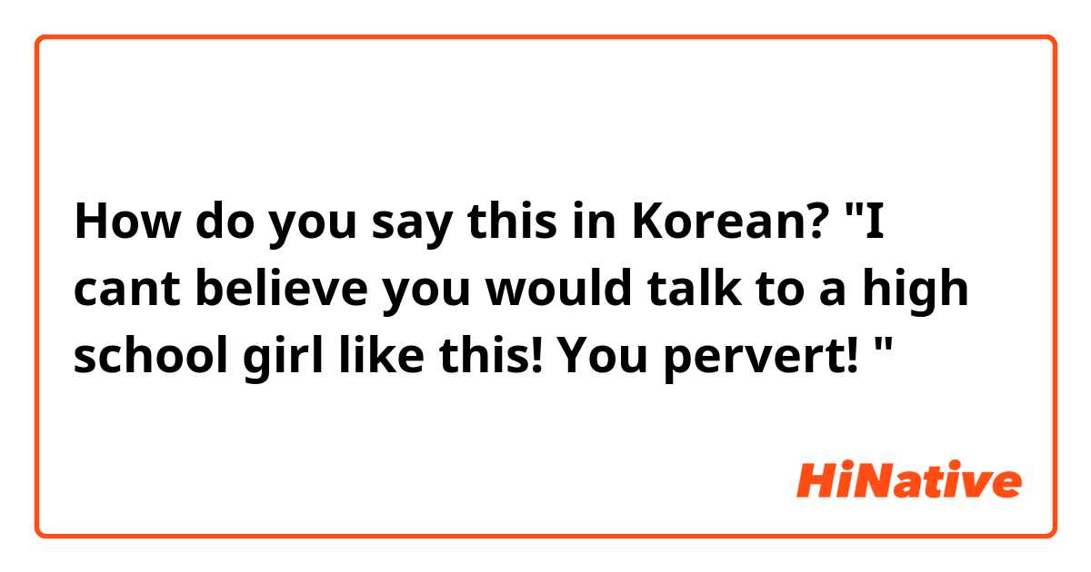 How do you say this in Korean? "I cant believe you would talk to a high school girl like this! You pervert! " 