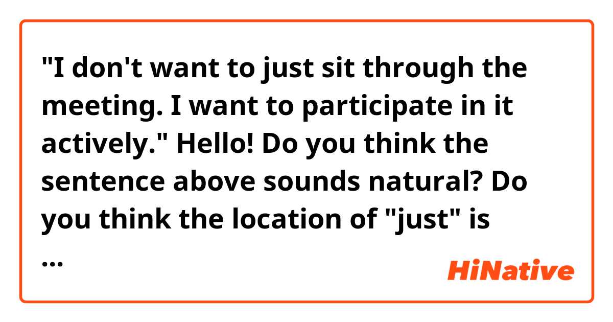 "I don't want to just sit through the meeting. I want to participate in it actively."

Hello! Do you think the sentence above sounds natural? Do you think the location of "just" is correct? Can I say "...just to sit through..." instead of "...to just sit through..."? 