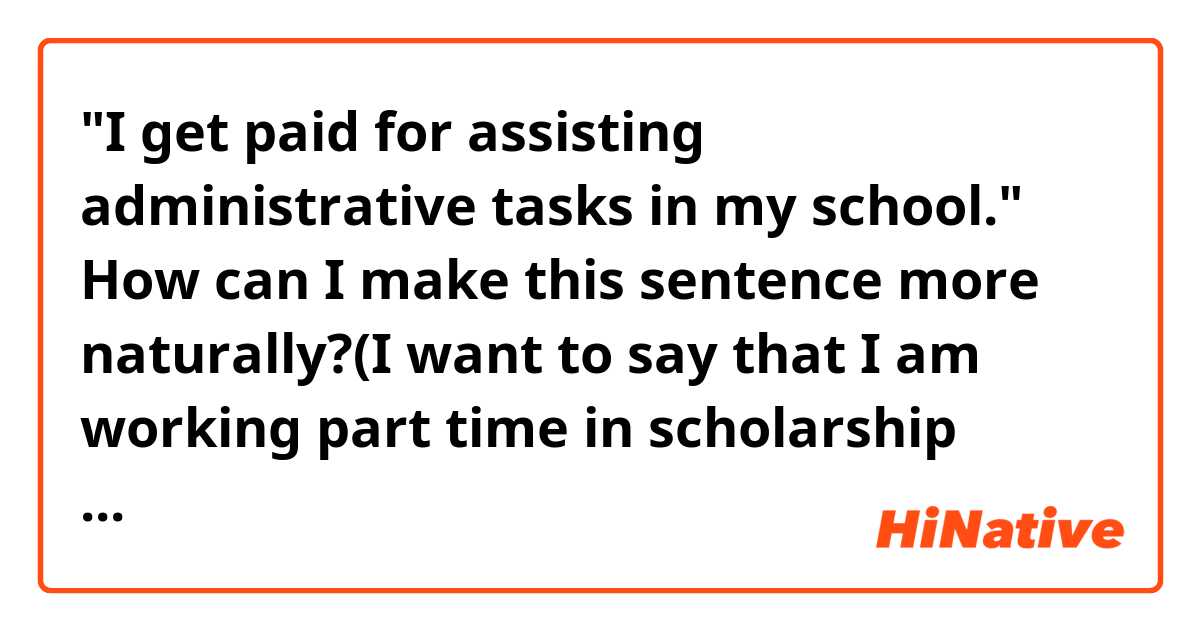 "I get paid for assisting administrative tasks in my school."

How can I make this sentence more naturally?(I want to say that I am working part time in scholarship department(team) in my university. I'm assisting employees' work.) 😁
