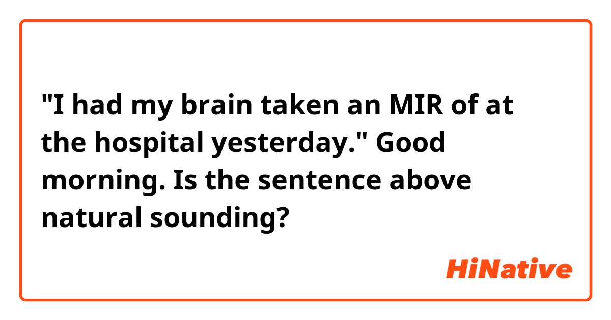"I had my brain taken an MIR of at the hospital yesterday."

Good morning. Is the sentence above natural sounding?
