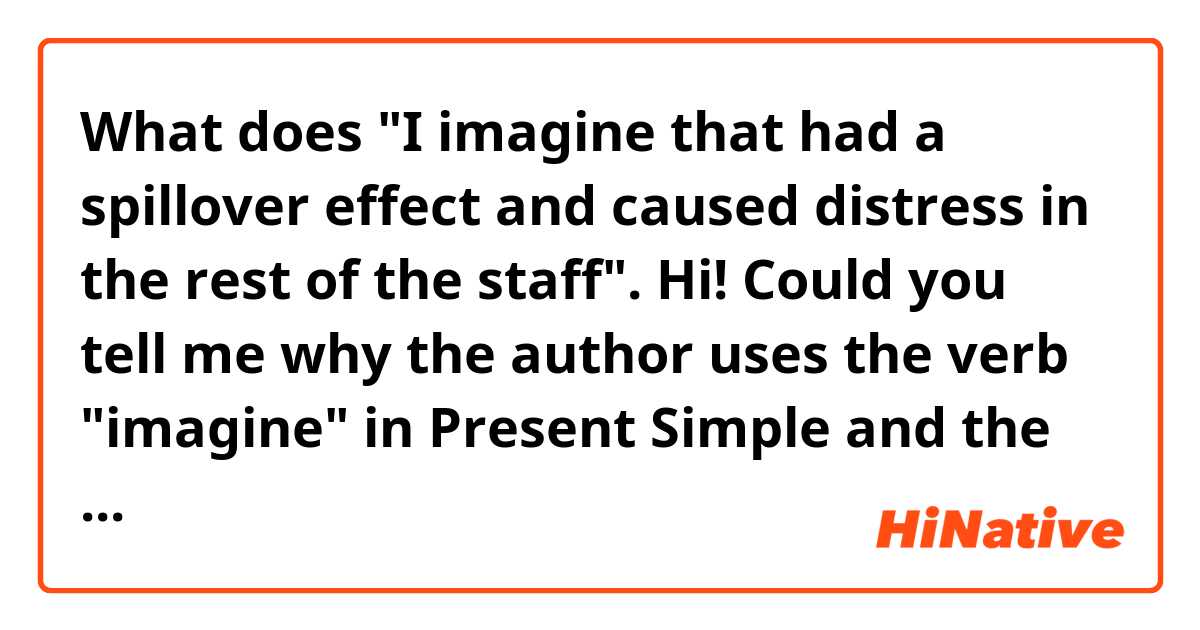 What does "I imagine that had a spillover effect and caused distress in the rest of the staff".
Hi! Could you tell me why the author uses the verb "imagine" in Present Simple and the next part of the sentense "that had a spillover effect..." is in Past Simple?  mean?