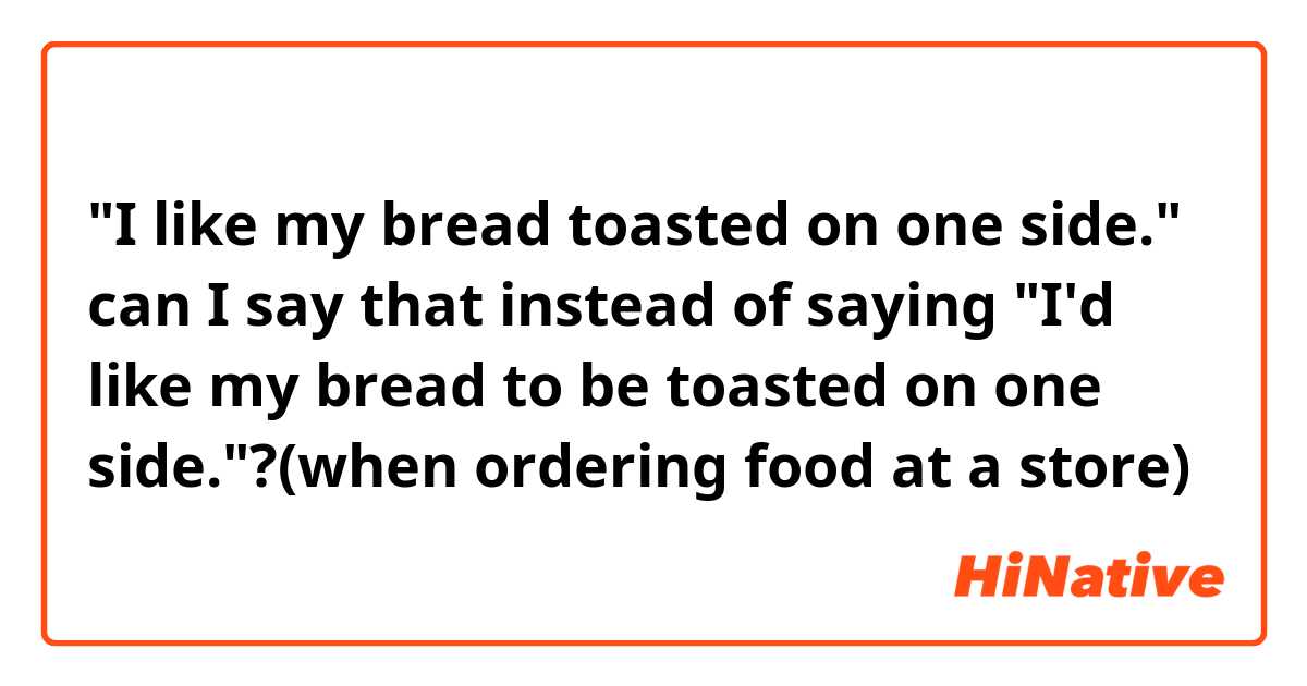 "I like my bread toasted on one side."

can I say that instead of saying "I'd like my bread to be toasted on one side."?(when ordering food at a store)