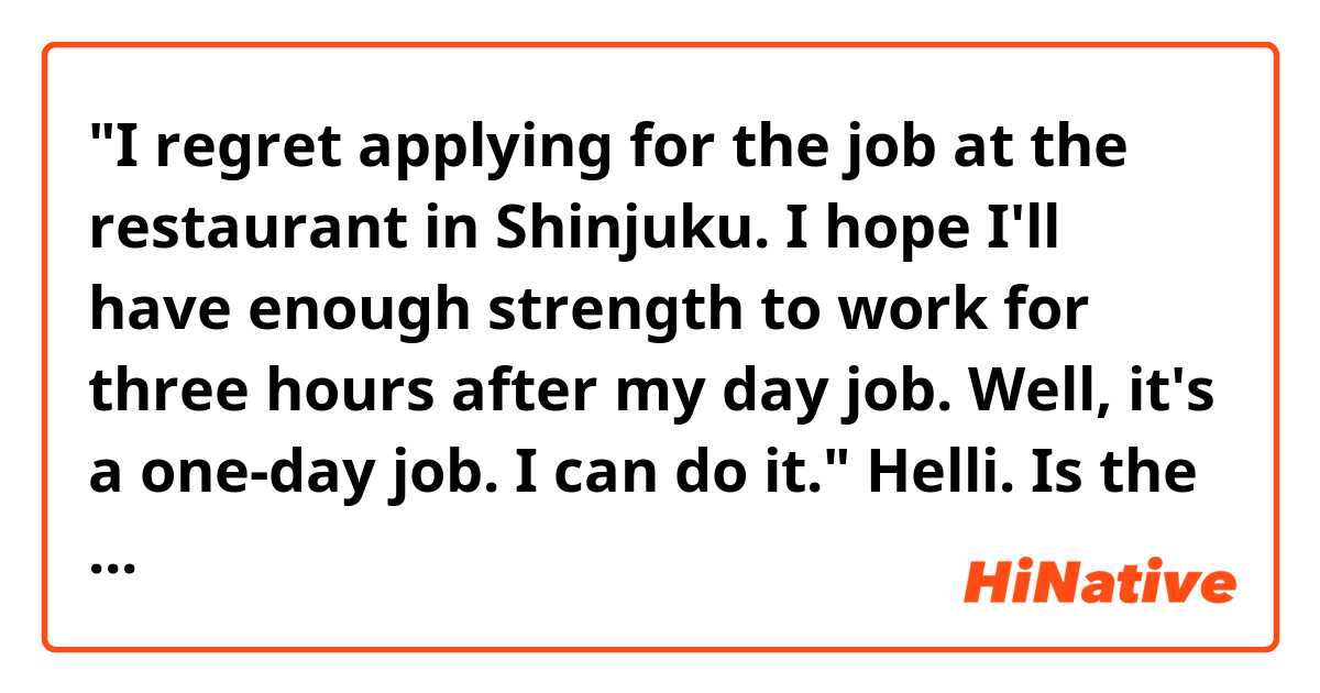 "I regret applying for the job at the restaurant in Shinjuku. I hope I'll have enough strength to work for three hours after my day job. Well, it's a  one-day job. I can do it."

Helli. Is the passage above natural sounding? 
