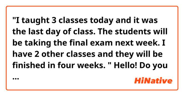 "I taught 3 classes today and it was the last day of class. The students will be taking the final exam next week. I have 2 other classes and they will be finished in four weeks. "

Hello! Do you think the sentences above sound natural? Thank you!