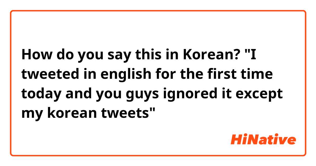 How do you say this in Korean? 
"I tweeted in english for the first time today and you guys ignored it except my korean tweets"
