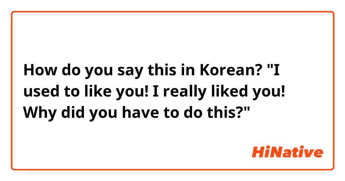 How do you say this in Korean? "I used to like you! I really liked you! Why did you have to do this?"