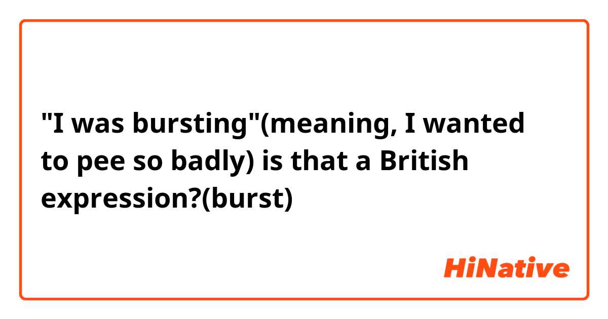 I was bursting(meaning, I wanted to pee so badly) is that a British  expression?(burst)