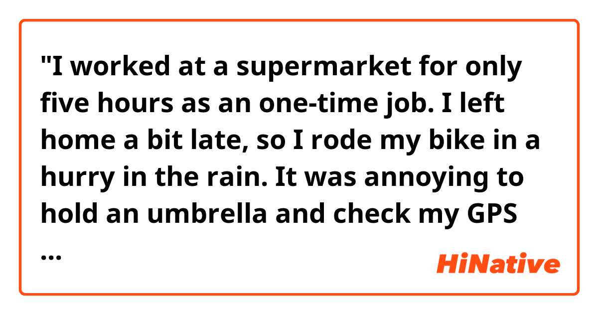 "I worked at a supermarket for only five hours as an one-time job. I left home a bit late, so I rode my bike in a hurry in the rain. It was annoying to hold an umbrella and check my GPS at the same time. On my way, a strong wind blew, and my umbrella broke. What is worse, I got lost. I called the manager, but he couldn’t figure out where I was, so he couldn’t help me at all. A woman I asked for directions on the street knew where the place was, so I managed to get to work. I was really wet and felt miserable. "

I'm sorry the passage is long, but could you please read it and tell me the sentences sound natural? Thank you in advance🙏.
