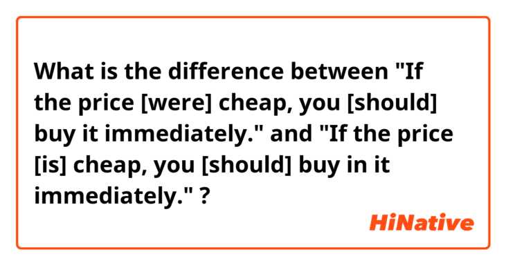 What is the difference between 
"If the price [were] cheap, you [should] buy it immediately."
 and 
"If the price [is] cheap, you [should] buy in it immediately."
 ?
