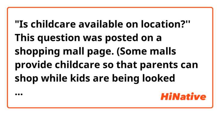 "Is childcare available on location?''

This question was posted on a shopping mall page.
(Some malls provide childcare so that parents can shop while kids are being looked after)

I wonder if that question was worded correctly