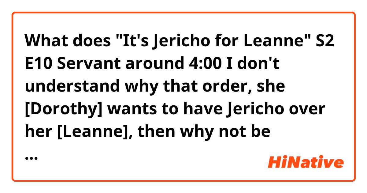 What does 
"It's Jericho for Leanne"
S2 E10 Servant around 4:00

I don't understand why that order, she [Dorothy] wants to have Jericho over her [Leanne], then why not be "...Leanne for Jericho"?

 mean?