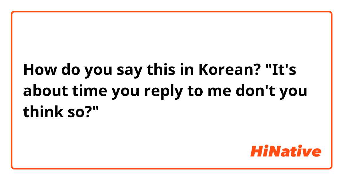 How do you say this in Korean? "It's about time you reply to me don't you think so?"