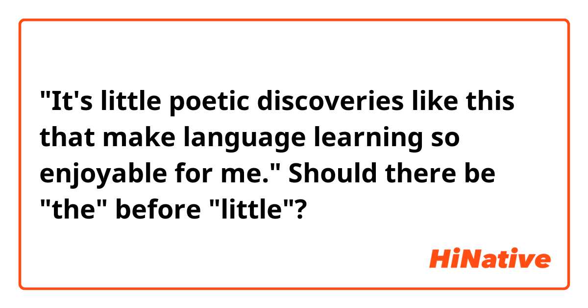 "It's little poetic discoveries like this that make language learning so enjoyable for me."

Should there be "the" before "little"?