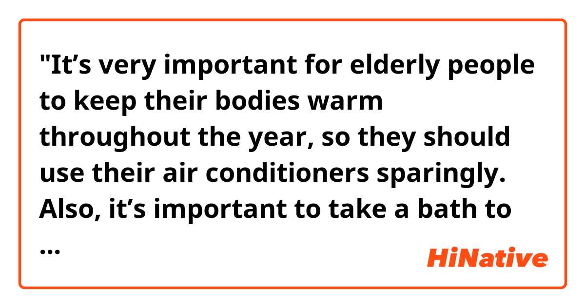 "It’s very important for elderly people to keep their bodies warm throughout the year, so they should use their air conditioners sparingly. Also, it’s important to take a bath to warm themselves up before going to bed. "

Hello! Are the sentences above sound natural? Thank you. 
