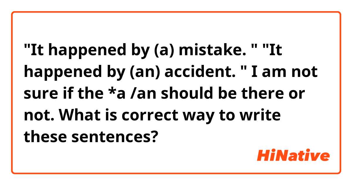 "It happened by (a) mistake. " 
"It happened by (an) accident. " 

I am not sure if the *a /an  should be there or not. 
What is correct way to write these sentences?