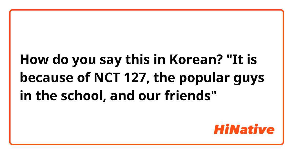 How do you say this in Korean? "It is because of NCT 127, the popular guys in the school, and our friends"