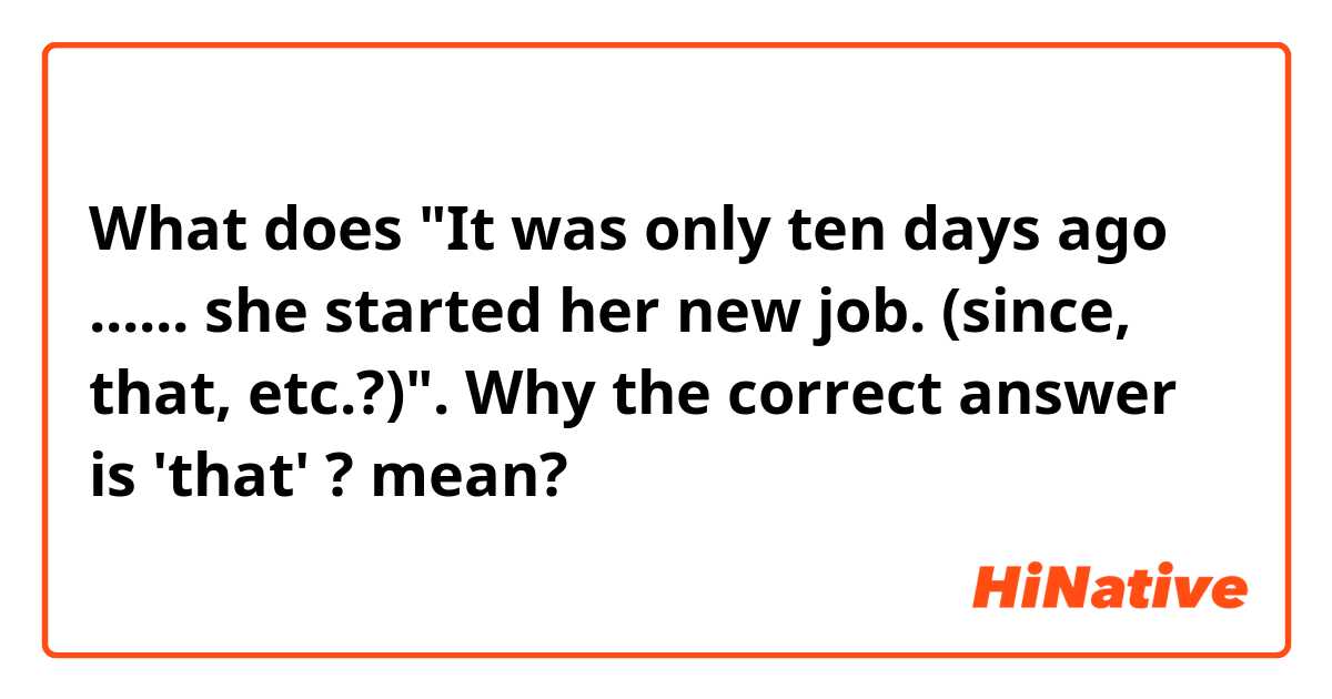 What does "It was only ten days ago ...... she started her new job.  (since, that, etc.?)". 
Why the correct answer is 'that' ?
 mean?