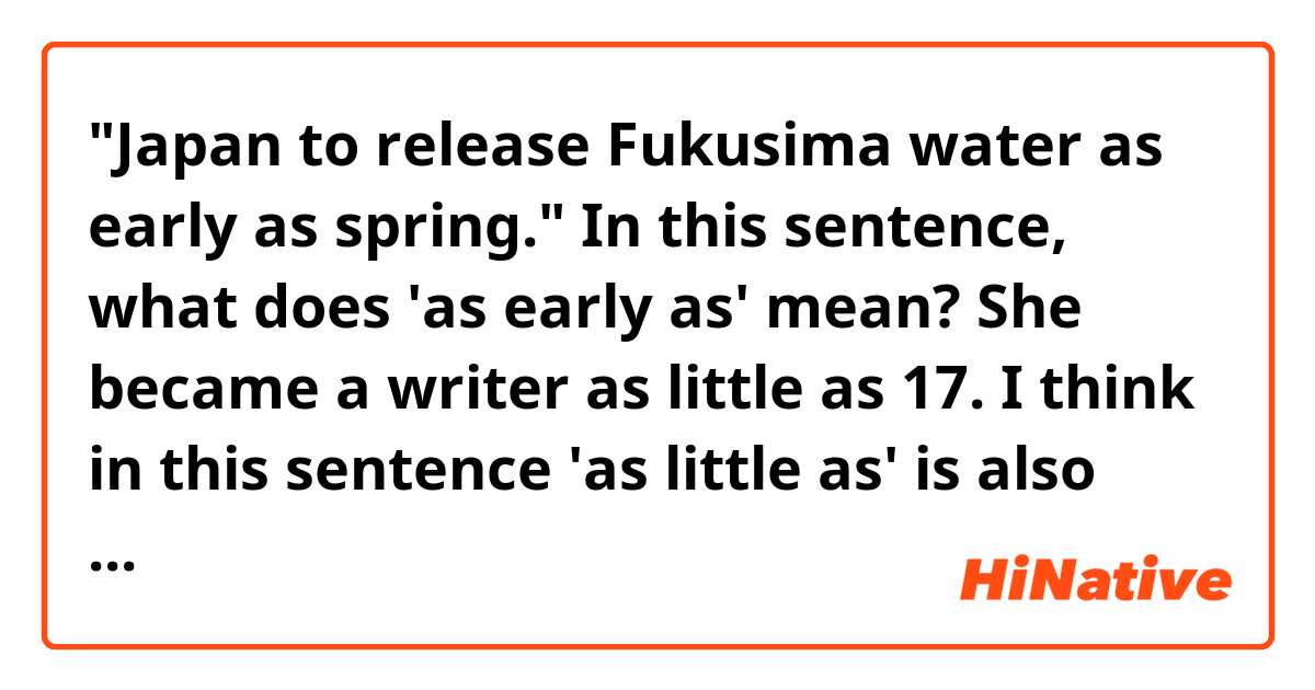 "Japan to release Fukusima water as early as spring."

In this sentence, what does 'as early as' mean?

She became a writer as little as 17.


I think in this sentence 'as little as' is also used in a similar way, but I don't get what 
'as adjective as' in these sentences exactly mean.