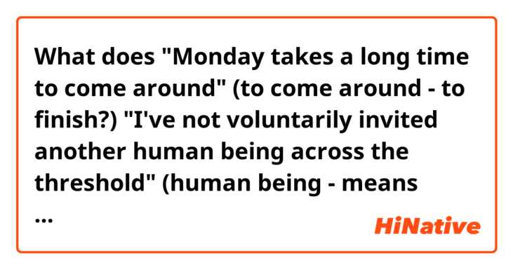 What does "Monday takes a long time to come around" (to come around - to finish?)

"I've not voluntarily invited another human being  across the threshold" (human being - means merely "a person", why did they use "human being", not simply "another person"? mean?